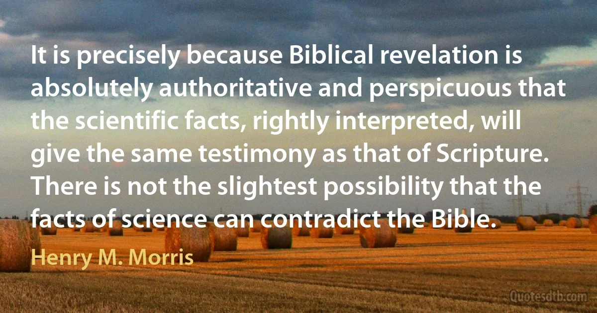 It is precisely because Biblical revelation is absolutely authoritative and perspicuous that the scientific facts, rightly interpreted, will give the same testimony as that of Scripture. There is not the slightest possibility that the facts of science can contradict the Bible. (Henry M. Morris)