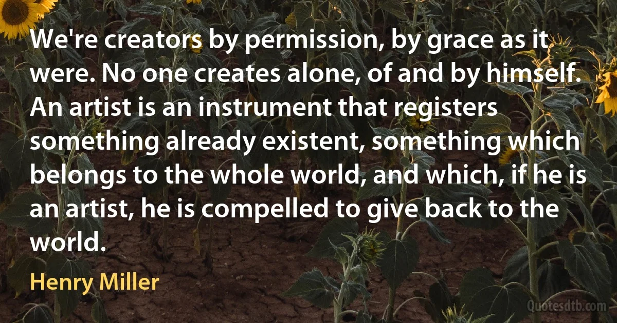 We're creators by permission, by grace as it were. No one creates alone, of and by himself. An artist is an instrument that registers something already existent, something which belongs to the whole world, and which, if he is an artist, he is compelled to give back to the world. (Henry Miller)