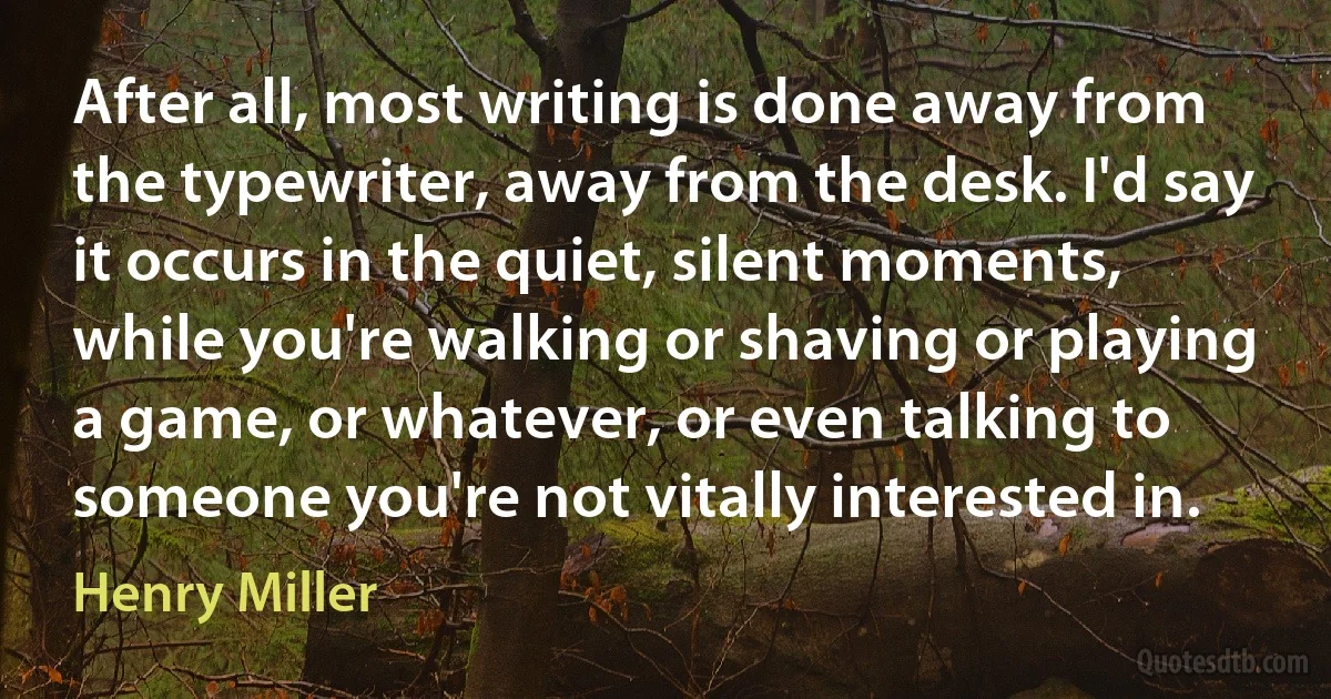 After all, most writing is done away from the typewriter, away from the desk. I'd say it occurs in the quiet, silent moments, while you're walking or shaving or playing a game, or whatever, or even talking to someone you're not vitally interested in. (Henry Miller)