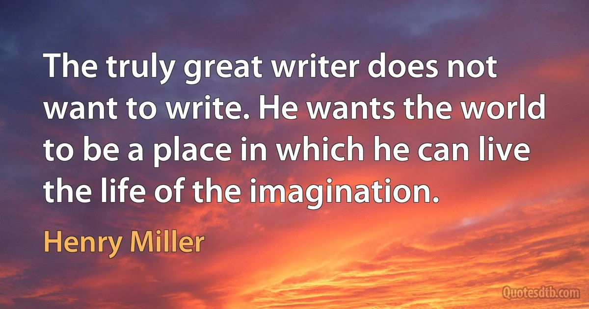 The truly great writer does not want to write. He wants the world to be a place in which he can live the life of the imagination. (Henry Miller)