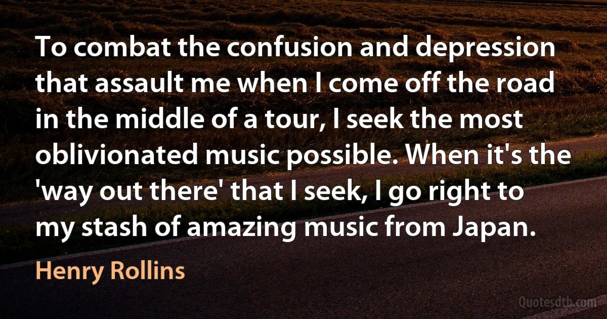 To combat the confusion and depression that assault me when I come off the road in the middle of a tour, I seek the most oblivionated music possible. When it's the 'way out there' that I seek, I go right to my stash of amazing music from Japan. (Henry Rollins)