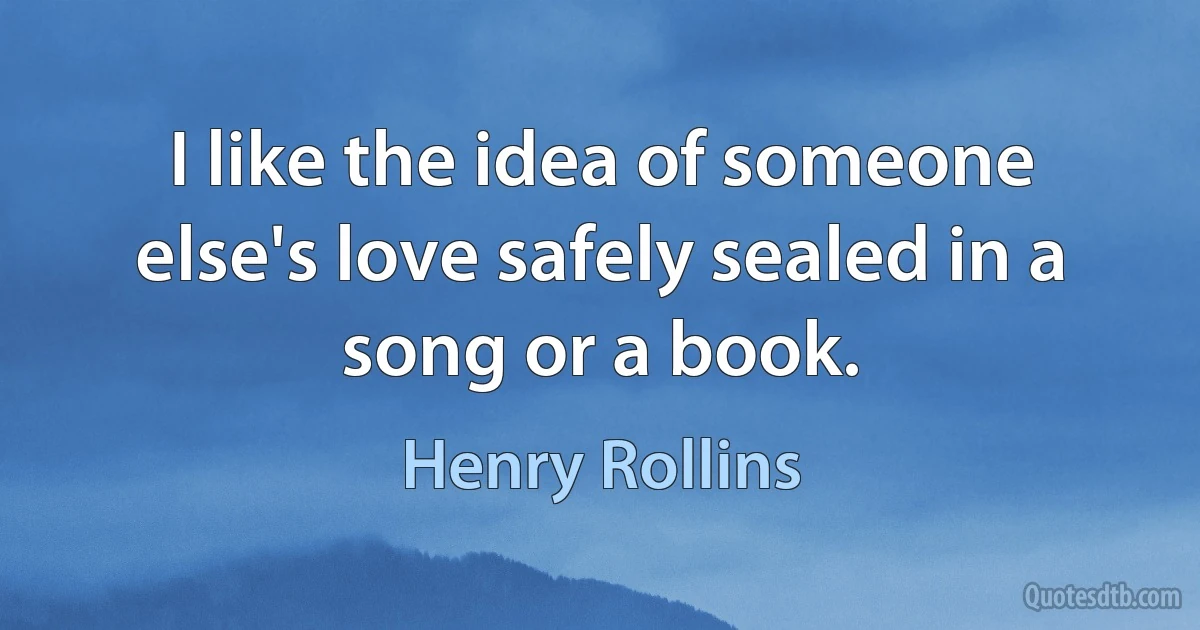 I like the idea of someone else's love safely sealed in a song or a book. (Henry Rollins)