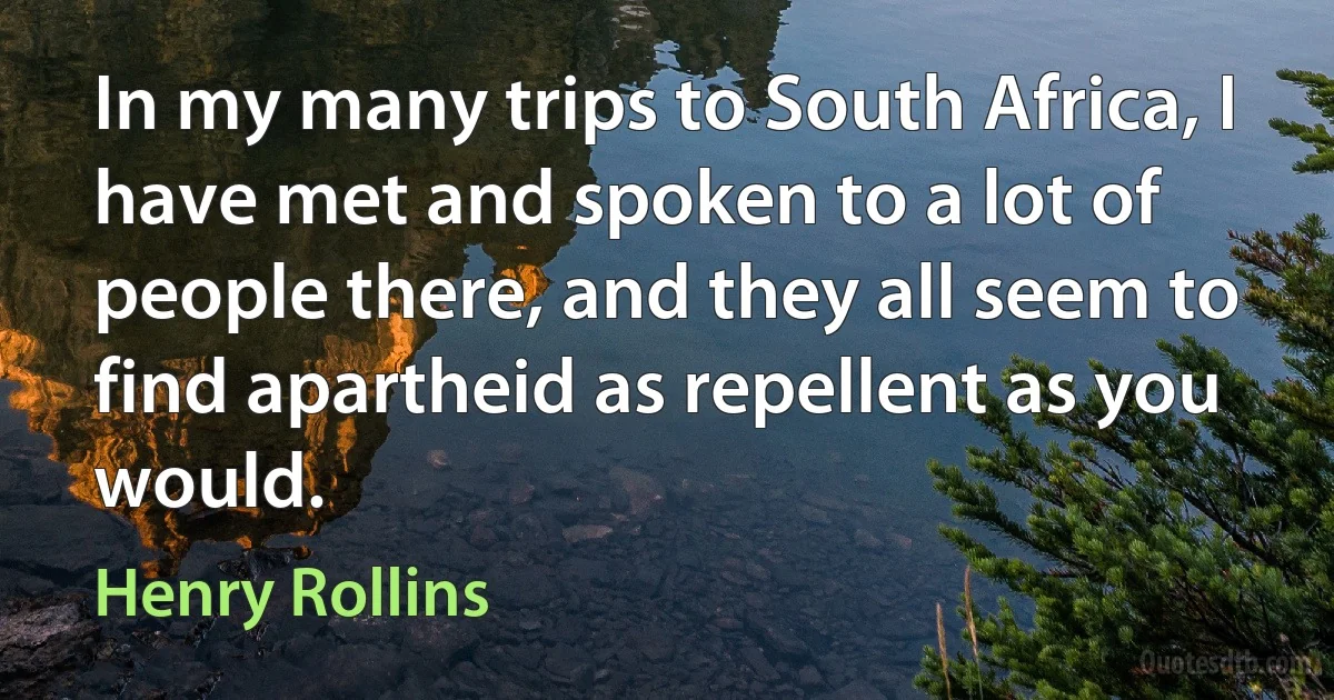 In my many trips to South Africa, I have met and spoken to a lot of people there, and they all seem to find apartheid as repellent as you would. (Henry Rollins)