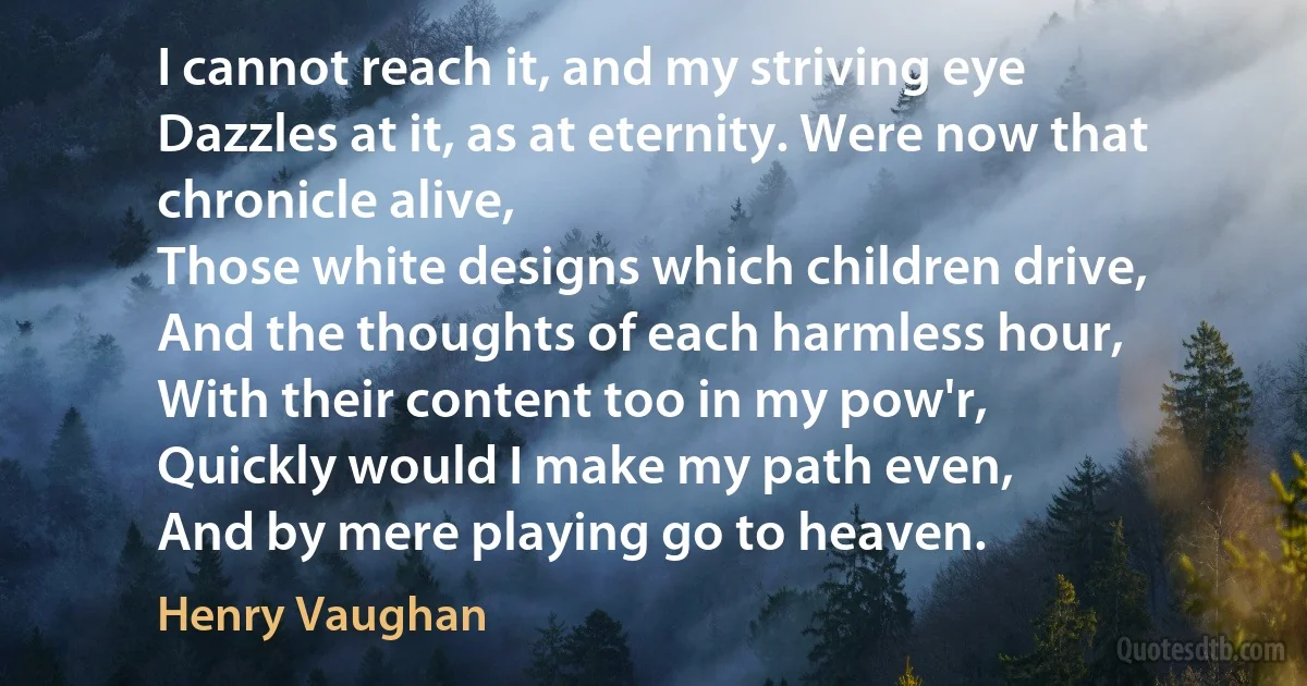 I cannot reach it, and my striving eye
Dazzles at it, as at eternity. Were now that chronicle alive,
Those white designs which children drive,
And the thoughts of each harmless hour,
With their content too in my pow'r,
Quickly would I make my path even,
And by mere playing go to heaven. (Henry Vaughan)