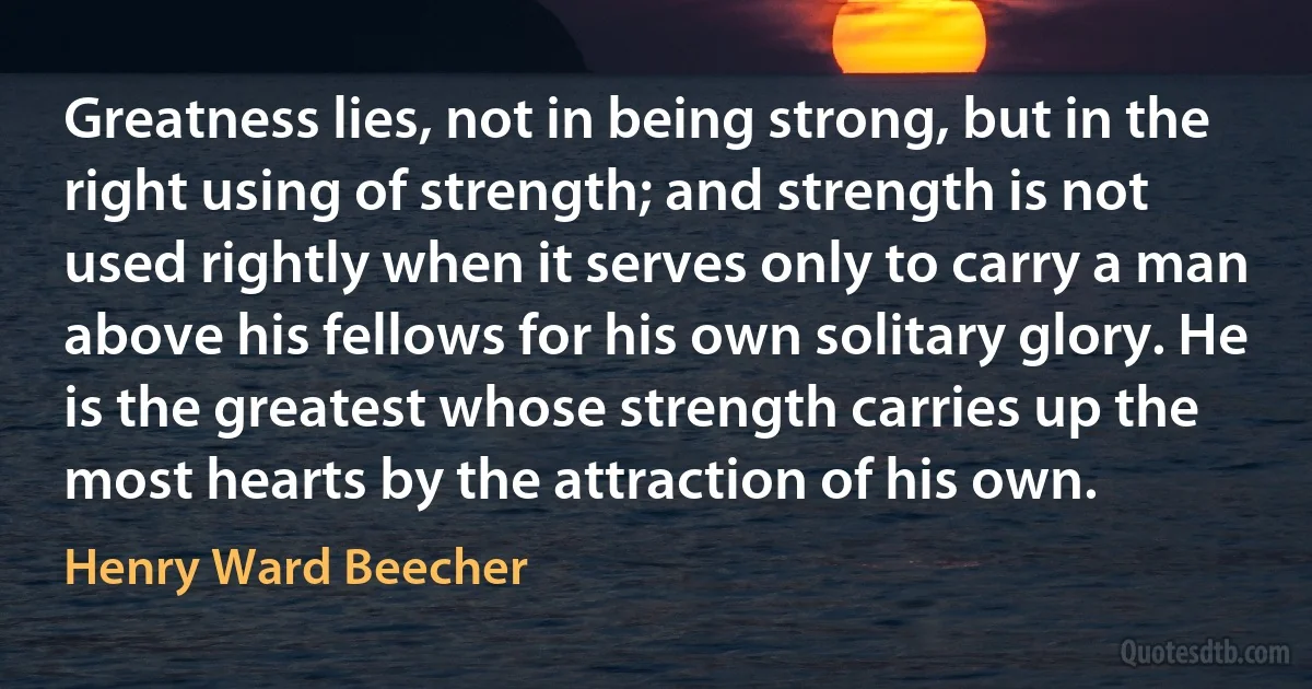 Greatness lies, not in being strong, but in the right using of strength; and strength is not used rightly when it serves only to carry a man above his fellows for his own solitary glory. He is the greatest whose strength carries up the most hearts by the attraction of his own. (Henry Ward Beecher)