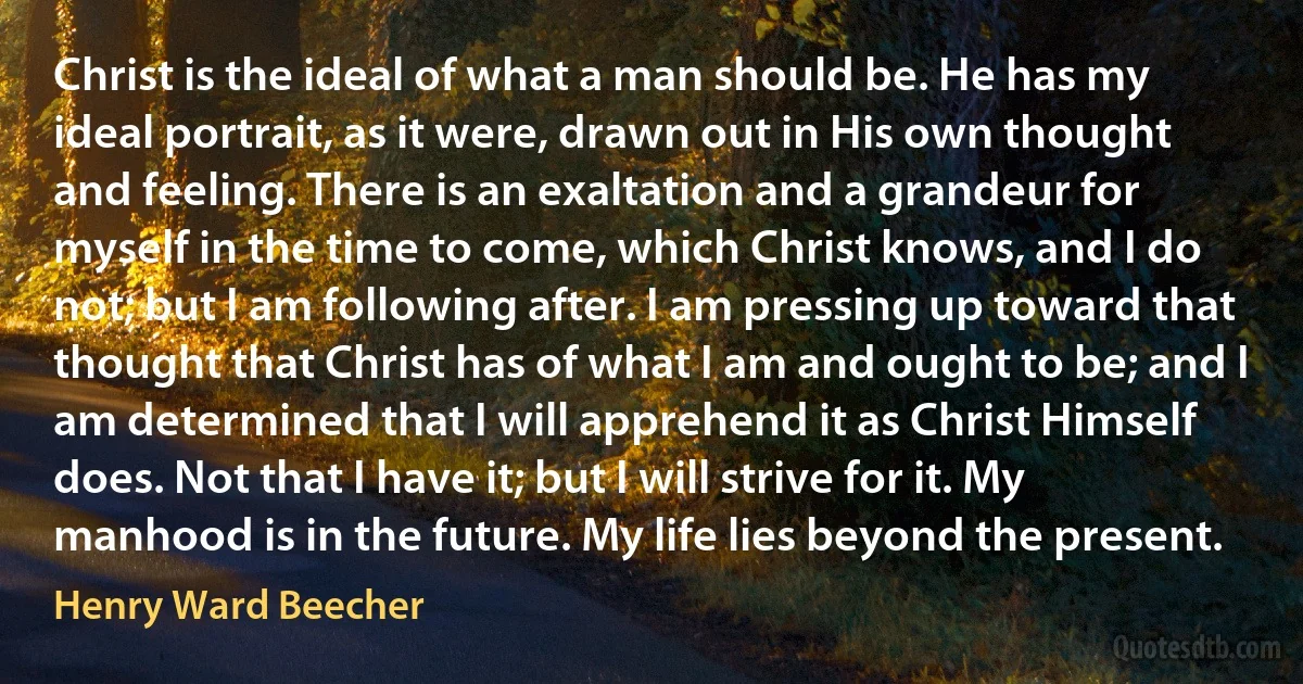 Christ is the ideal of what a man should be. He has my ideal portrait, as it were, drawn out in His own thought and feeling. There is an exaltation and a grandeur for myself in the time to come, which Christ knows, and I do not; but I am following after. I am pressing up toward that thought that Christ has of what I am and ought to be; and I am determined that I will apprehend it as Christ Himself does. Not that I have it; but I will strive for it. My manhood is in the future. My life lies beyond the present. (Henry Ward Beecher)