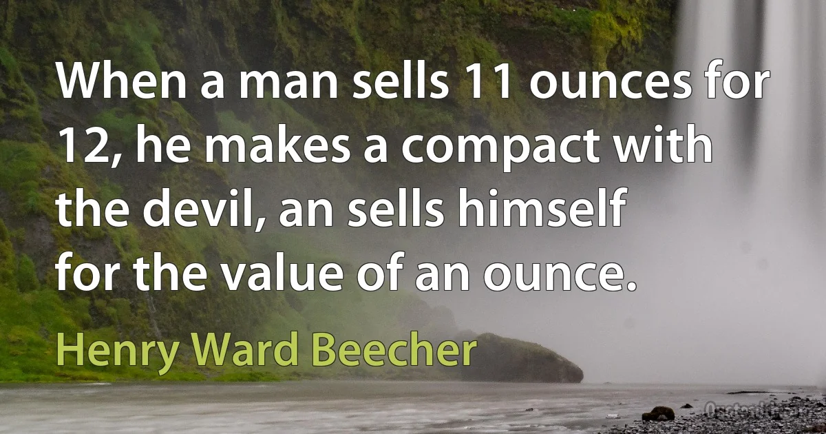 When a man sells 11 ounces for 12, he makes a compact with the devil, an sells himself for the value of an ounce. (Henry Ward Beecher)