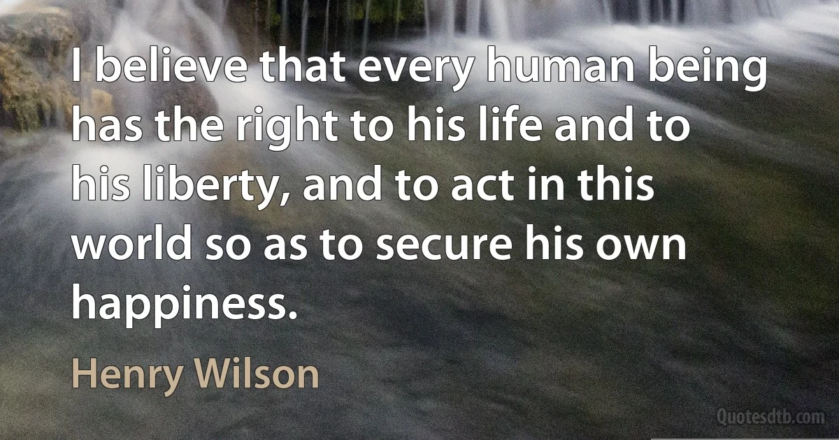 I believe that every human being has the right to his life and to his liberty, and to act in this world so as to secure his own happiness. (Henry Wilson)