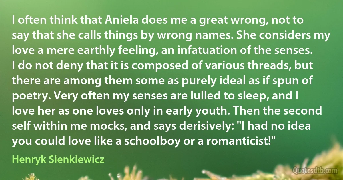 I often think that Aniela does me a great wrong, not to say that she calls things by wrong names. She considers my love a mere earthly feeling, an infatuation of the senses. I do not deny that it is composed of various threads, but there are among them some as purely ideal as if spun of poetry. Very often my senses are lulled to sleep, and I love her as one loves only in early youth. Then the second self within me mocks, and says derisively: "I had no idea you could love like a schoolboy or a romanticist!" (Henryk Sienkiewicz)