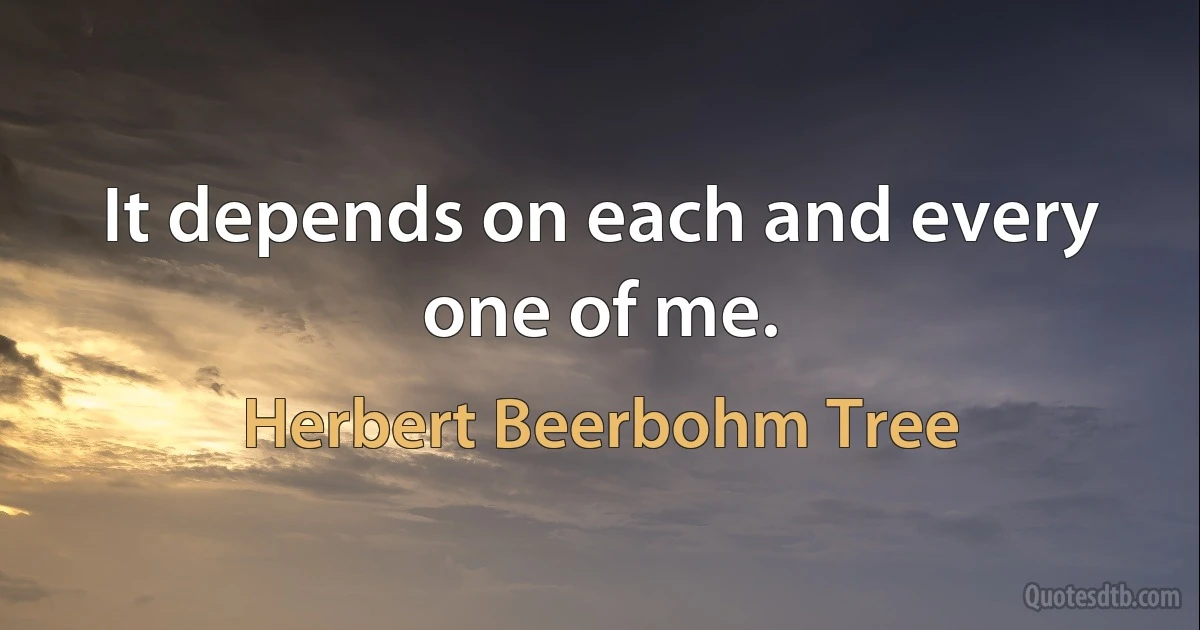 It depends on each and every one of me. (Herbert Beerbohm Tree)