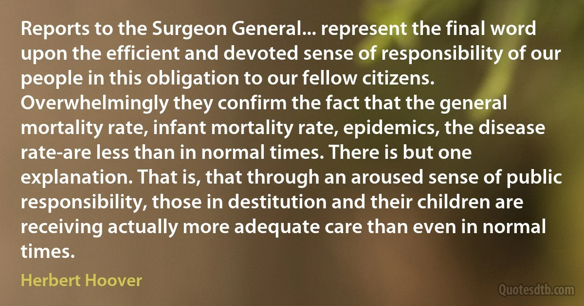 Reports to the Surgeon General... represent the final word upon the efficient and devoted sense of responsibility of our people in this obligation to our fellow citizens. Overwhelmingly they confirm the fact that the general mortality rate, infant mortality rate, epidemics, the disease rate-are less than in normal times. There is but one explanation. That is, that through an aroused sense of public responsibility, those in destitution and their children are receiving actually more adequate care than even in normal times. (Herbert Hoover)