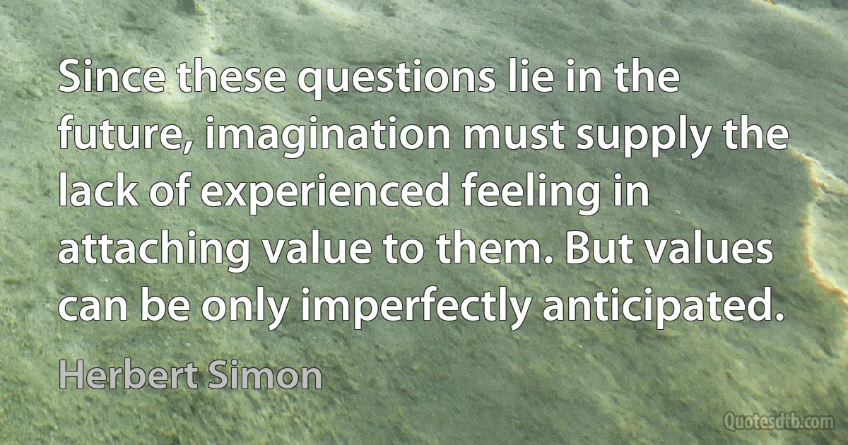 Since these questions lie in the future, imagination must supply the lack of experienced feeling in attaching value to them. But values can be only imperfectly anticipated. (Herbert Simon)