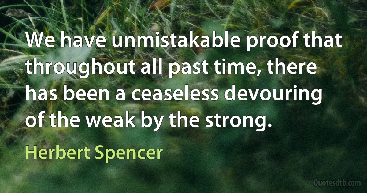 We have unmistakable proof that throughout all past time, there has been a ceaseless devouring of the weak by the strong. (Herbert Spencer)