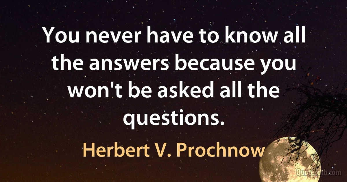 You never have to know all the answers because you won't be asked all the questions. (Herbert V. Prochnow)