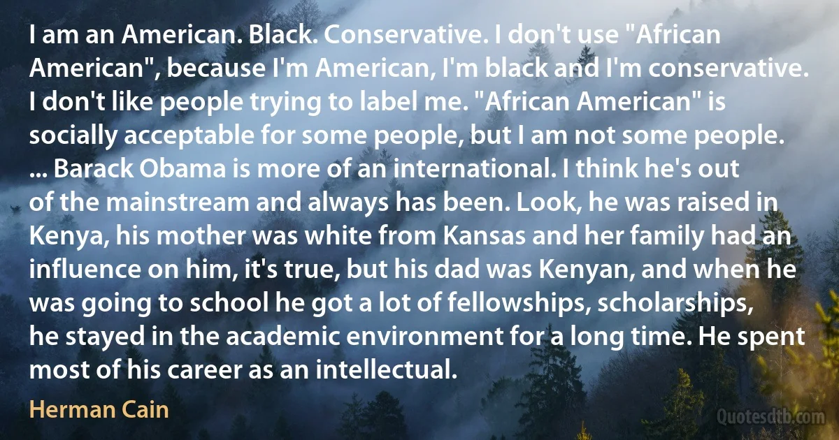 I am an American. Black. Conservative. I don't use "African American", because I'm American, I'm black and I'm conservative. I don't like people trying to label me. "African American" is socially acceptable for some people, but I am not some people. ... Barack Obama is more of an international. I think he's out of the mainstream and always has been. Look, he was raised in Kenya, his mother was white from Kansas and her family had an influence on him, it's true, but his dad was Kenyan, and when he was going to school he got a lot of fellowships, scholarships, he stayed in the academic environment for a long time. He spent most of his career as an intellectual. (Herman Cain)