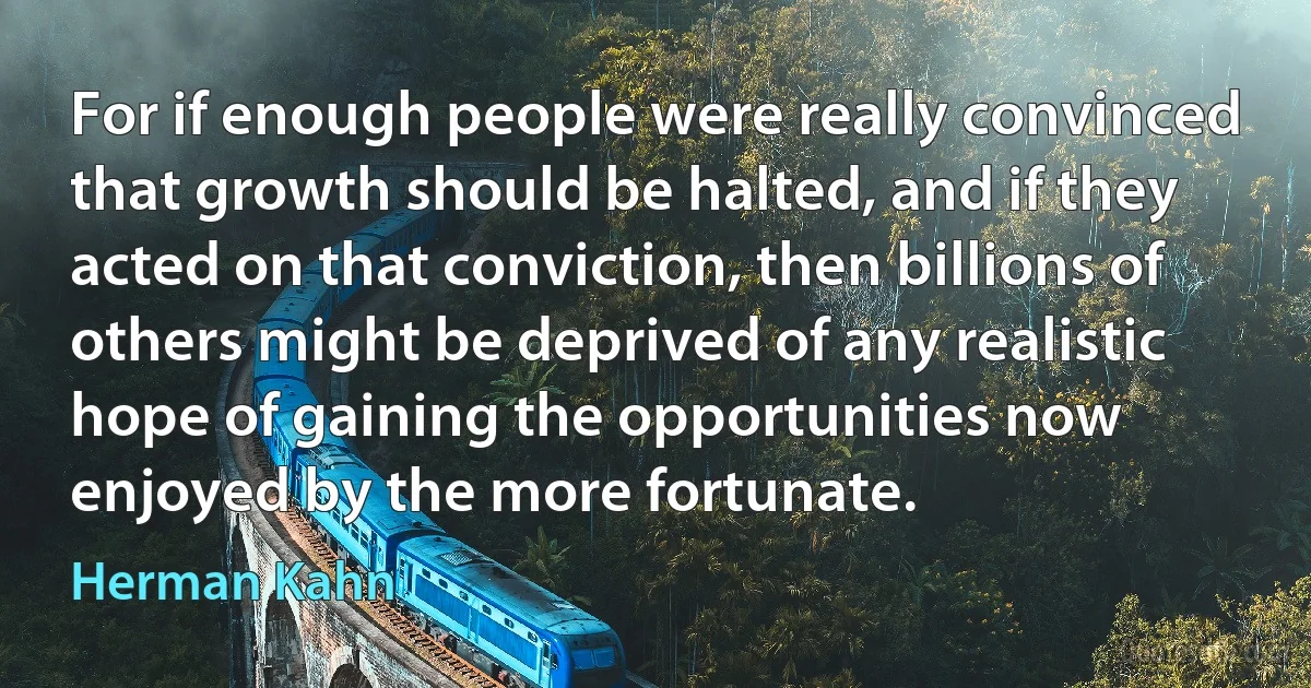 For if enough people were really convinced that growth should be halted, and if they acted on that conviction, then billions of others might be deprived of any realistic hope of gaining the opportunities now enjoyed by the more fortunate. (Herman Kahn)