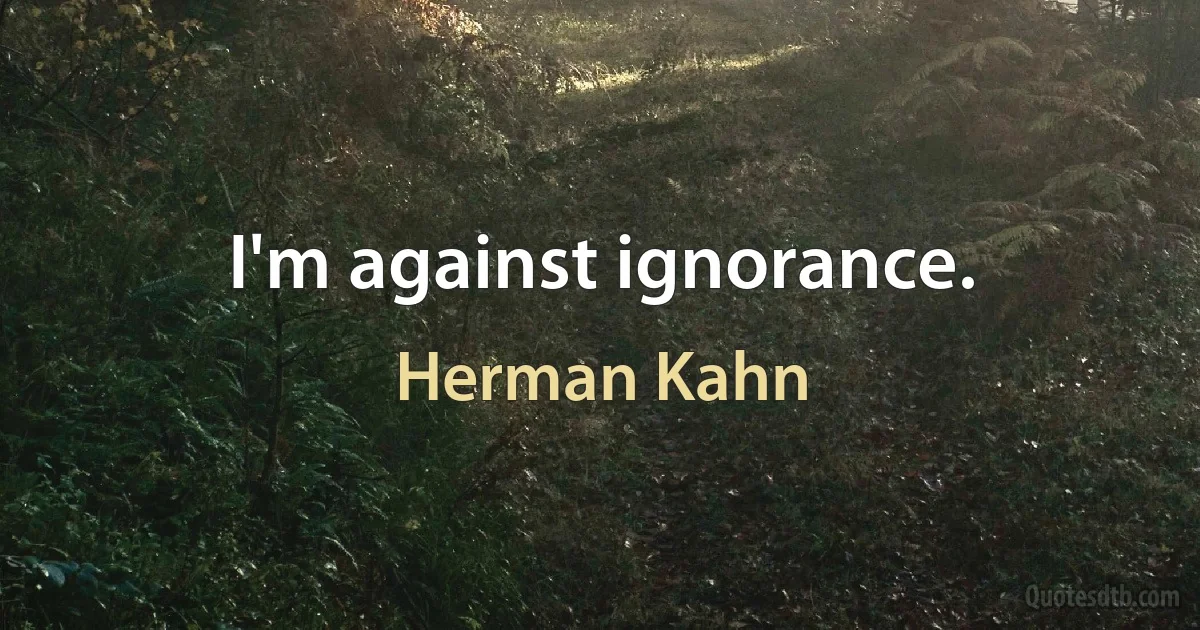 I'm against ignorance. (Herman Kahn)