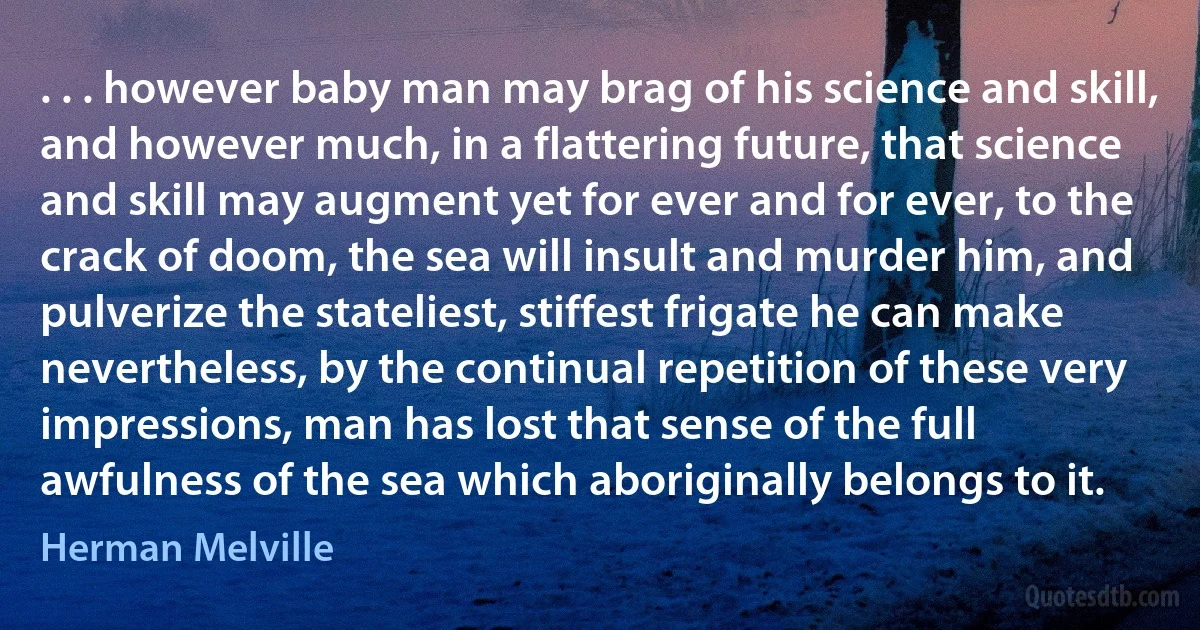 . . . however baby man may brag of his science and skill, and however much, in a flattering future, that science and skill may augment yet for ever and for ever, to the crack of doom, the sea will insult and murder him, and pulverize the stateliest, stiffest frigate he can make nevertheless, by the continual repetition of these very impressions, man has lost that sense of the full awfulness of the sea which aboriginally belongs to it. (Herman Melville)