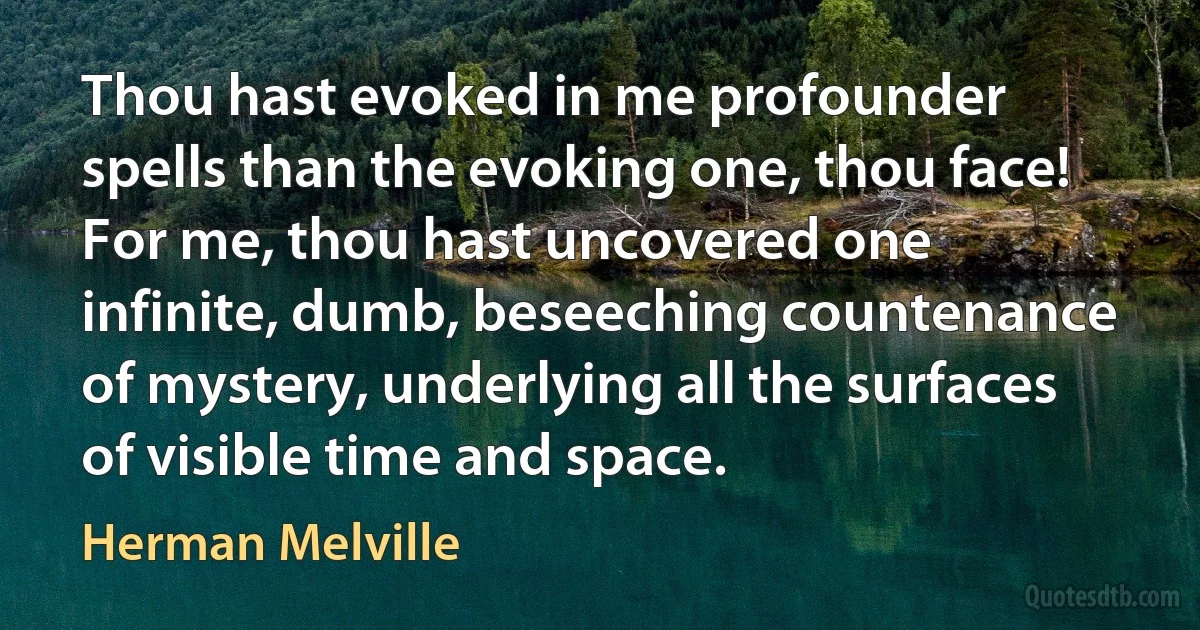 Thou hast evoked in me profounder spells than the evoking one, thou face! For me, thou hast uncovered one infinite, dumb, beseeching countenance of mystery, underlying all the surfaces of visible time and space. (Herman Melville)