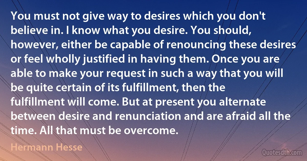 You must not give way to desires which you don't believe in. I know what you desire. You should, however, either be capable of renouncing these desires or feel wholly justified in having them. Once you are able to make your request in such a way that you will be quite certain of its fulfillment, then the fulfillment will come. But at present you alternate between desire and renunciation and are afraid all the time. All that must be overcome. (Hermann Hesse)