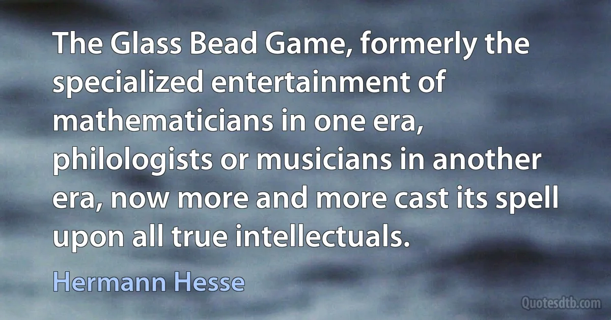 The Glass Bead Game, formerly the specialized entertainment of mathematicians in one era, philologists or musicians in another era, now more and more cast its spell upon all true intellectuals. (Hermann Hesse)