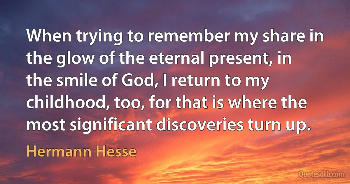 When trying to remember my share in the glow of the eternal present, in the smile of God, I return to my childhood, too, for that is where the most significant discoveries turn up. (Hermann Hesse)