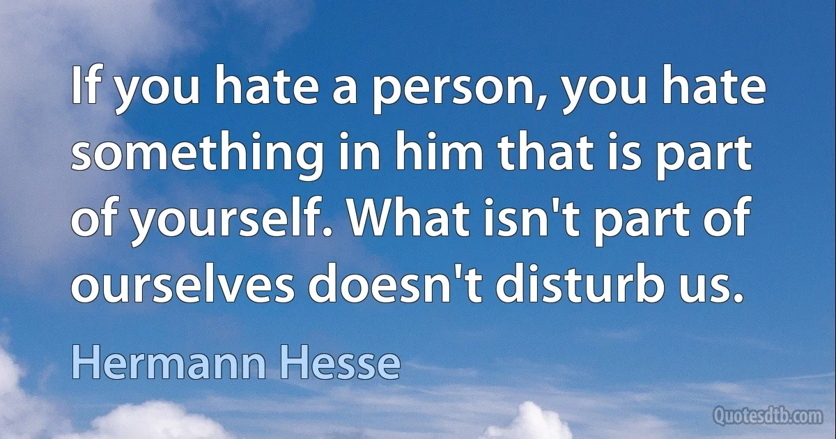 If you hate a person, you hate something in him that is part of yourself. What isn't part of ourselves doesn't disturb us. (Hermann Hesse)