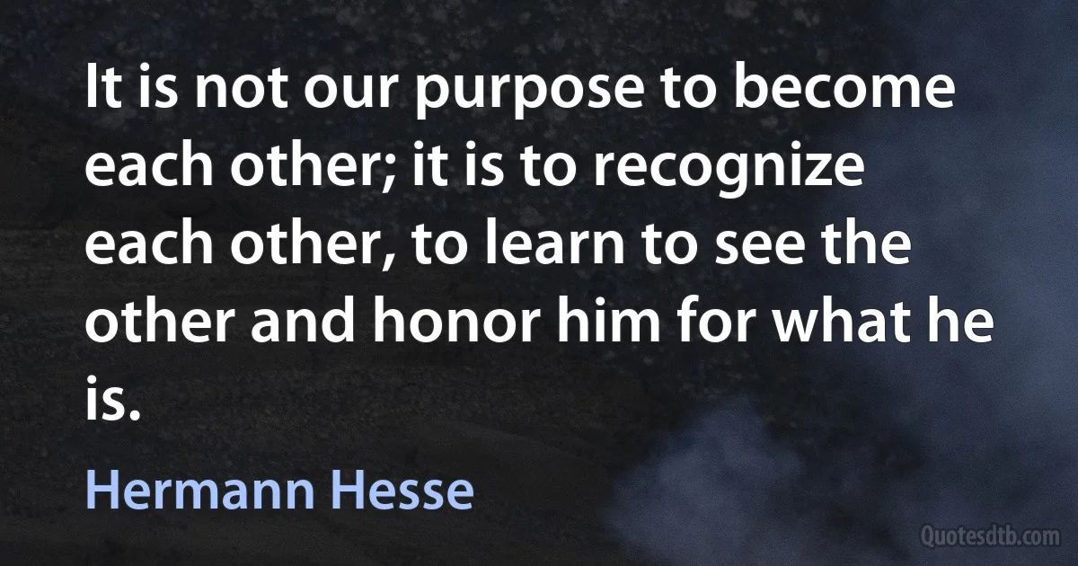 It is not our purpose to become each other; it is to recognize each other, to learn to see the other and honor him for what he is. (Hermann Hesse)