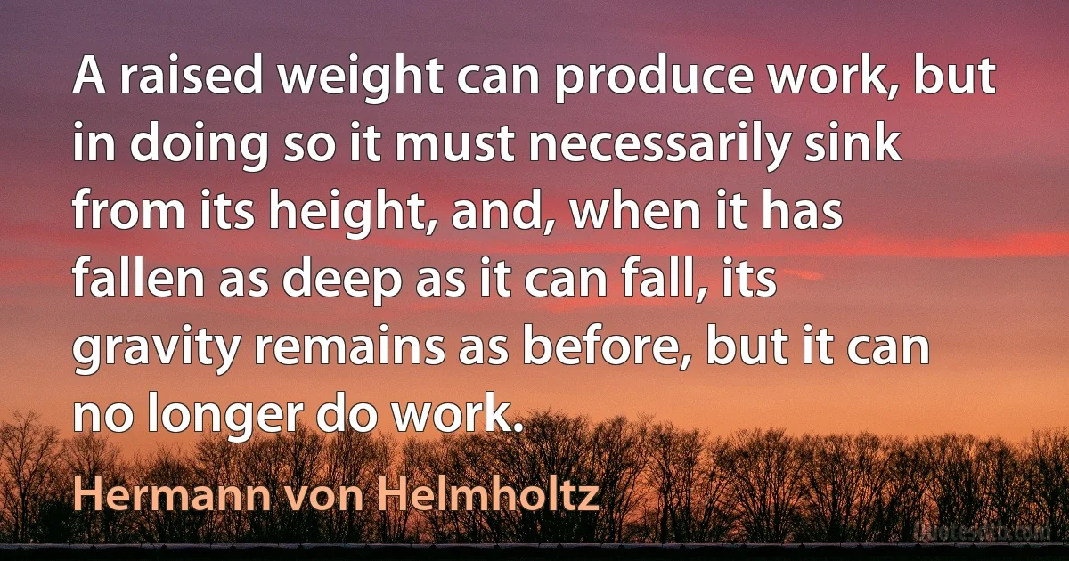 A raised weight can produce work, but in doing so it must necessarily sink from its height, and, when it has fallen as deep as it can fall, its gravity remains as before, but it can no longer do work. (Hermann von Helmholtz)