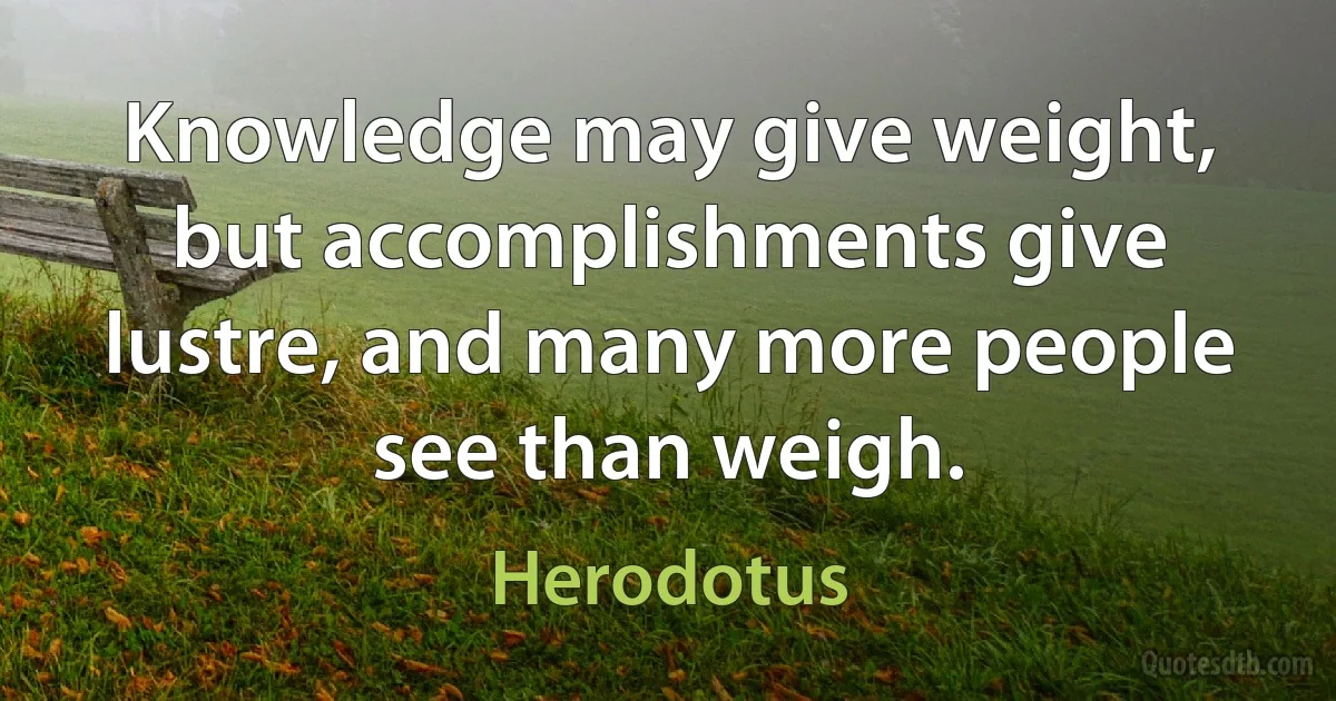 Knowledge may give weight, but accomplishments give lustre, and many more people see than weigh. (Herodotus)