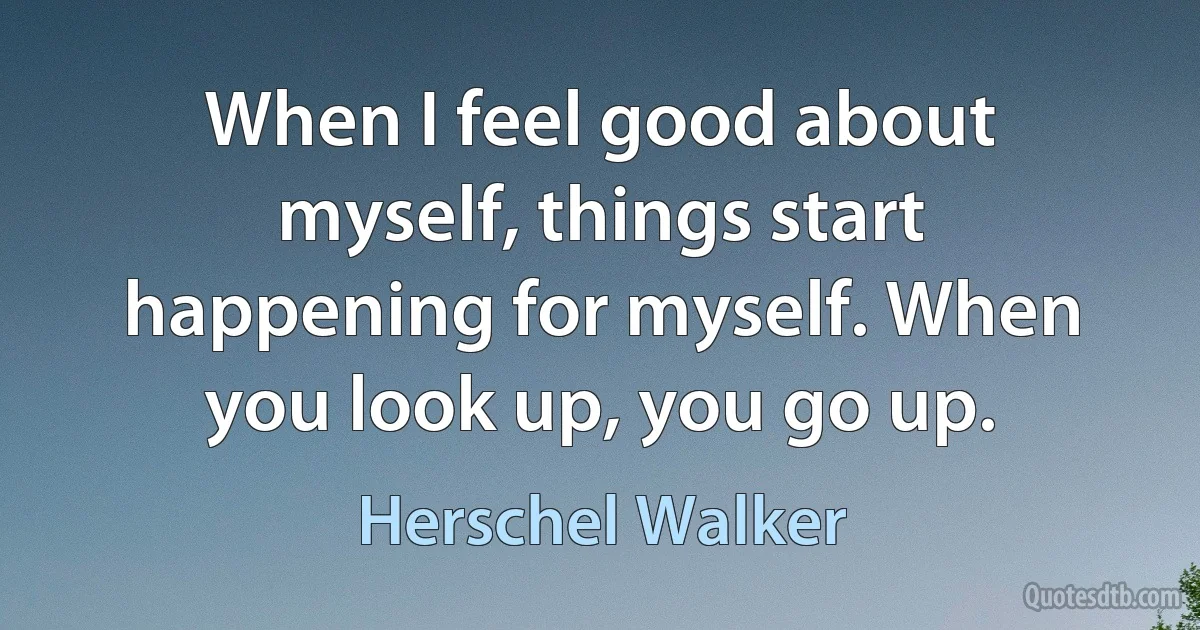 When I feel good about myself, things start happening for myself. When you look up, you go up. (Herschel Walker)