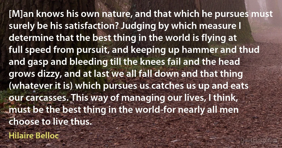 [M]an knows his own nature, and that which he pursues must surely be his satisfaction? Judging by which measure I determine that the best thing in the world is flying at full speed from pursuit, and keeping up hammer and thud and gasp and bleeding till the knees fail and the head grows dizzy, and at last we all fall down and that thing (whatever it is) which pursues us catches us up and eats our carcasses. This way of managing our lives, I think, must be the best thing in the world-for nearly all men choose to live thus. (Hilaire Belloc)
