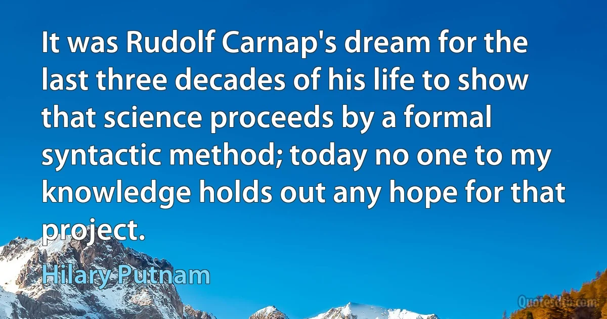 It was Rudolf Carnap's dream for the last three decades of his life to show that science proceeds by a formal syntactic method; today no one to my knowledge holds out any hope for that project. (Hilary Putnam)