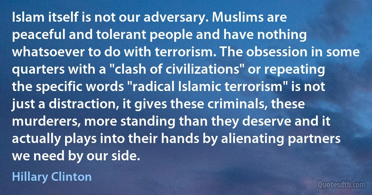 Islam itself is not our adversary. Muslims are peaceful and tolerant people and have nothing whatsoever to do with terrorism. The obsession in some quarters with a "clash of civilizations" or repeating the specific words "radical Islamic terrorism" is not just a distraction, it gives these criminals, these murderers, more standing than they deserve and it actually plays into their hands by alienating partners we need by our side. (Hillary Clinton)