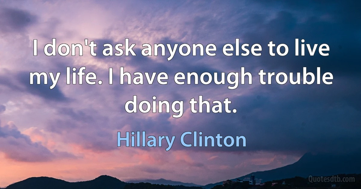 I don't ask anyone else to live my life. I have enough trouble doing that. (Hillary Clinton)