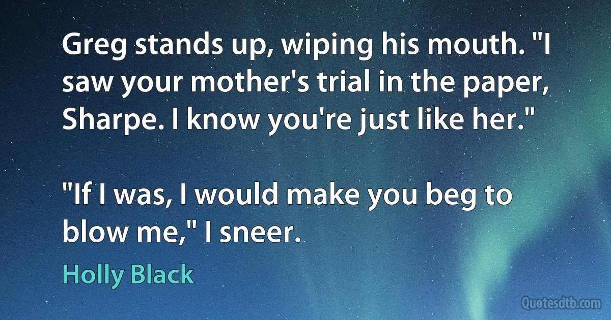 Greg stands up, wiping his mouth. "I saw your mother's trial in the paper, Sharpe. I know you're just like her."

"If I was, I would make you beg to blow me," I sneer. (Holly Black)