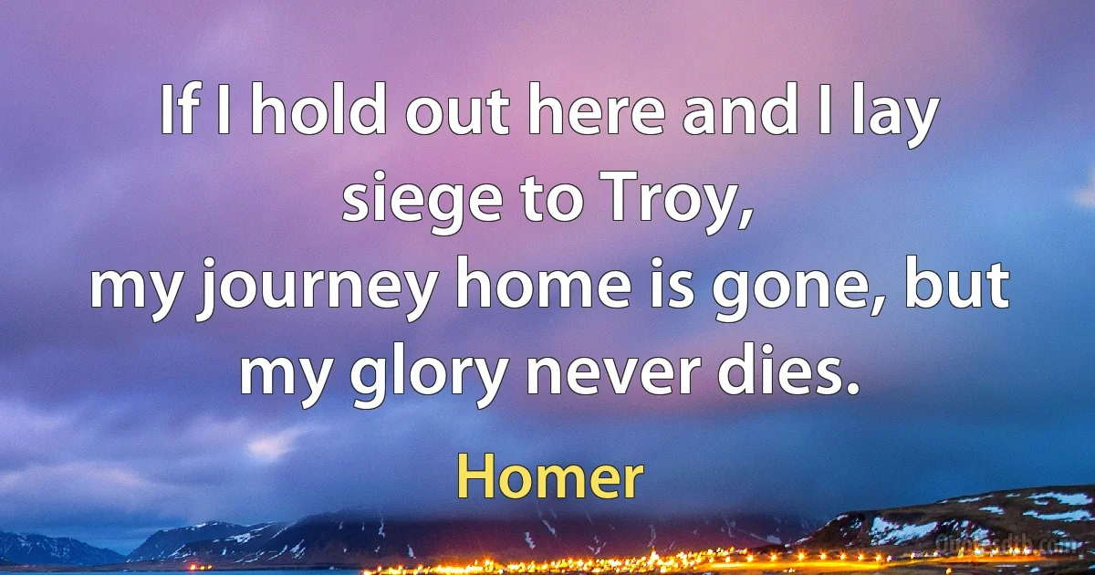 If I hold out here and I lay siege to Troy,
my journey home is gone, but my glory never dies. (Homer)