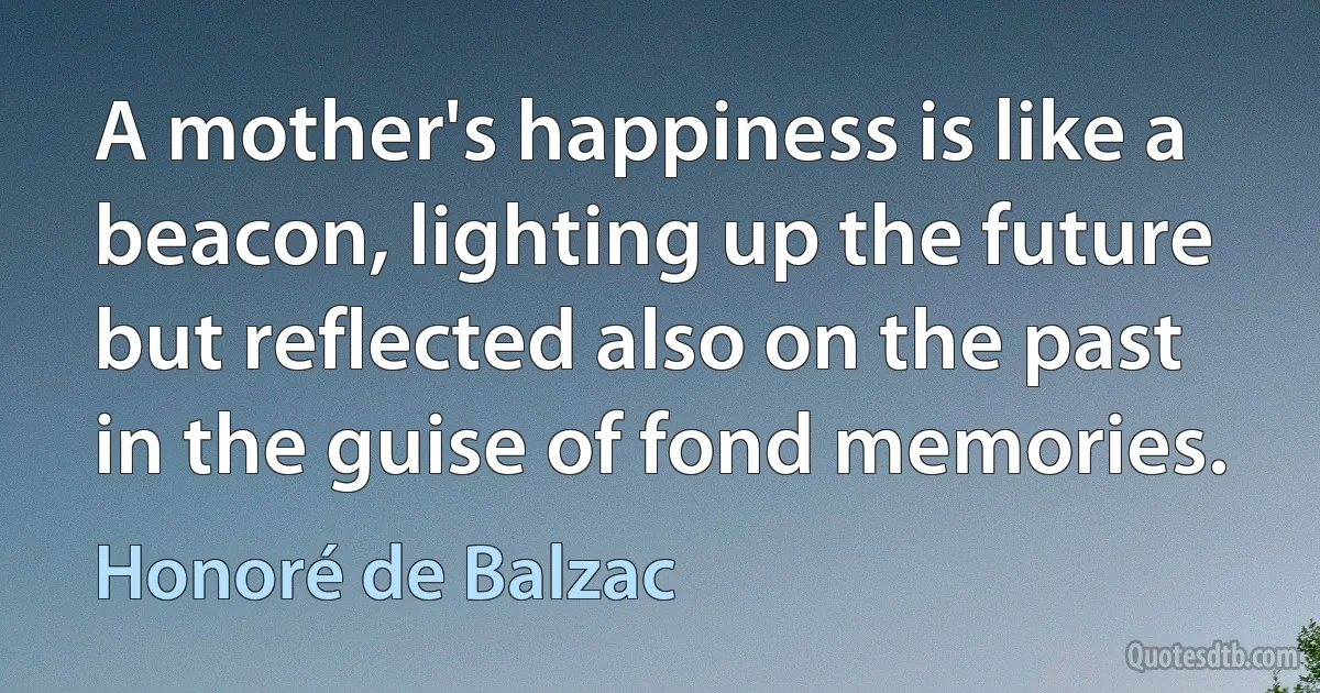 A mother's happiness is like a beacon, lighting up the future but reflected also on the past in the guise of fond memories. (Honoré de Balzac)