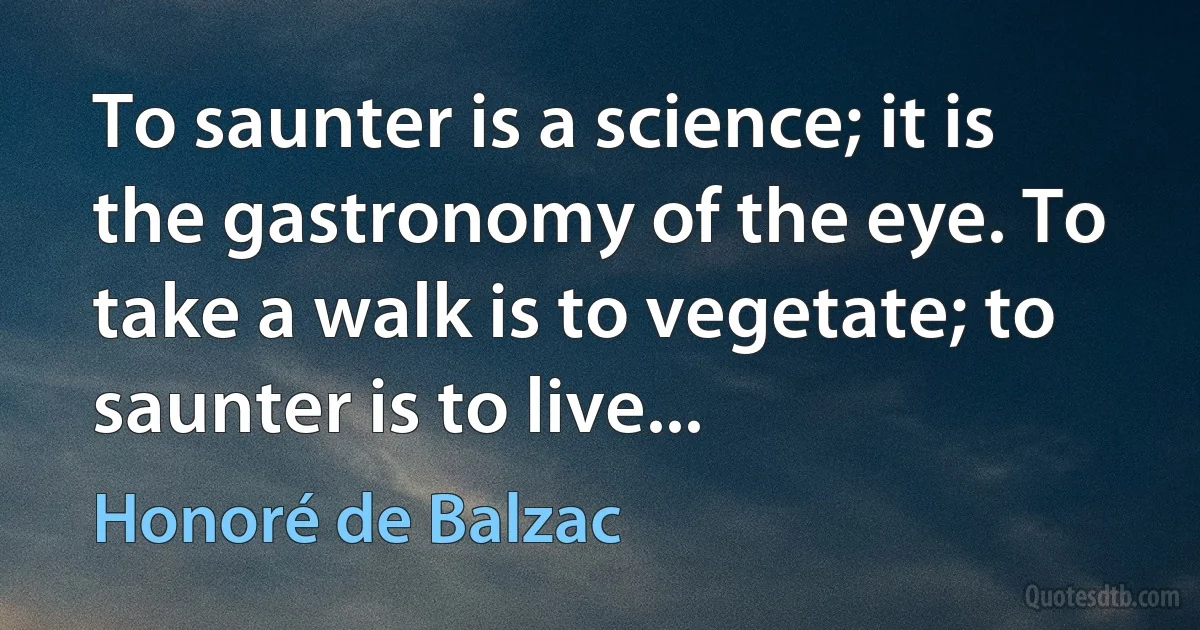 To saunter is a science; it is the gastronomy of the eye. To take a walk is to vegetate; to saunter is to live... (Honoré de Balzac)