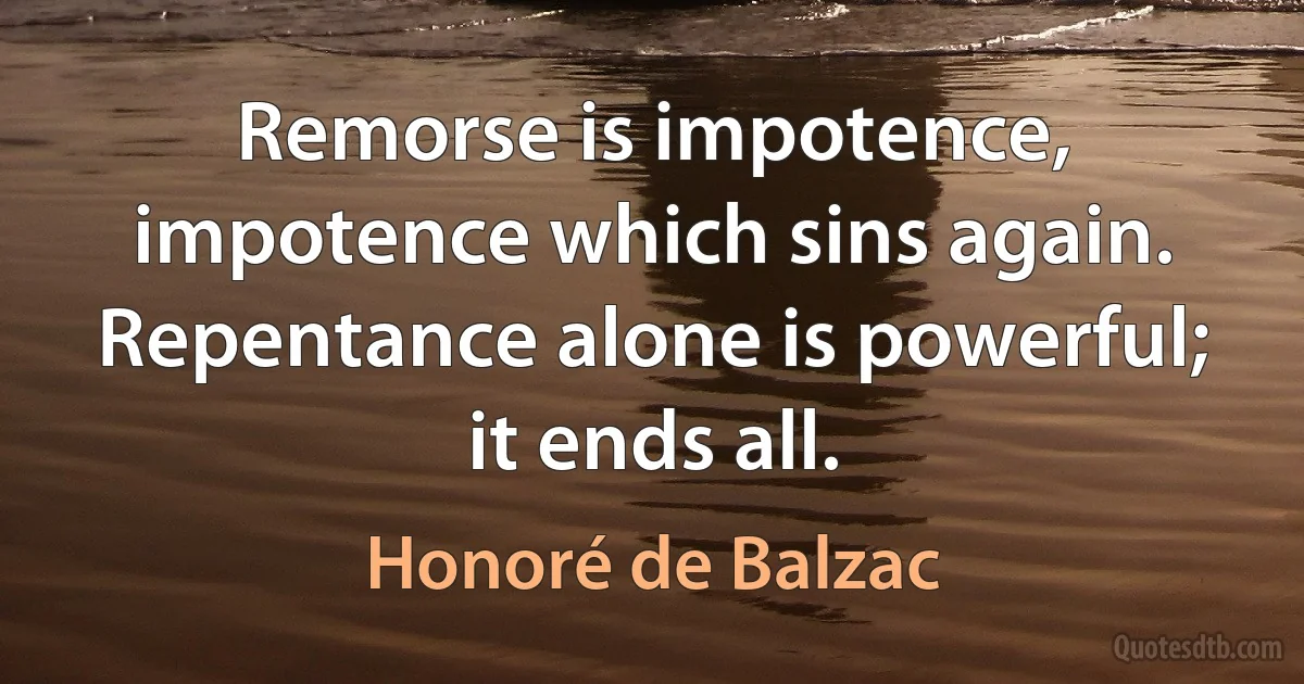 Remorse is impotence, impotence which sins again. Repentance alone is powerful; it ends all. (Honoré de Balzac)