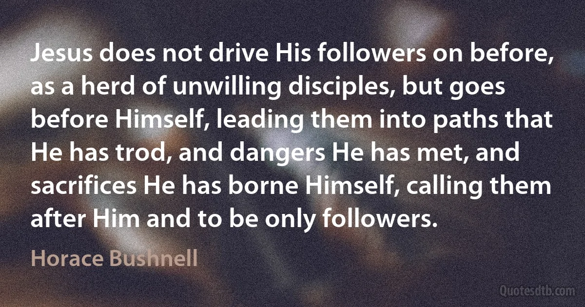 Jesus does not drive His followers on before, as a herd of unwilling disciples, but goes before Himself, leading them into paths that He has trod, and dangers He has met, and sacrifices He has borne Himself, calling them after Him and to be only followers. (Horace Bushnell)