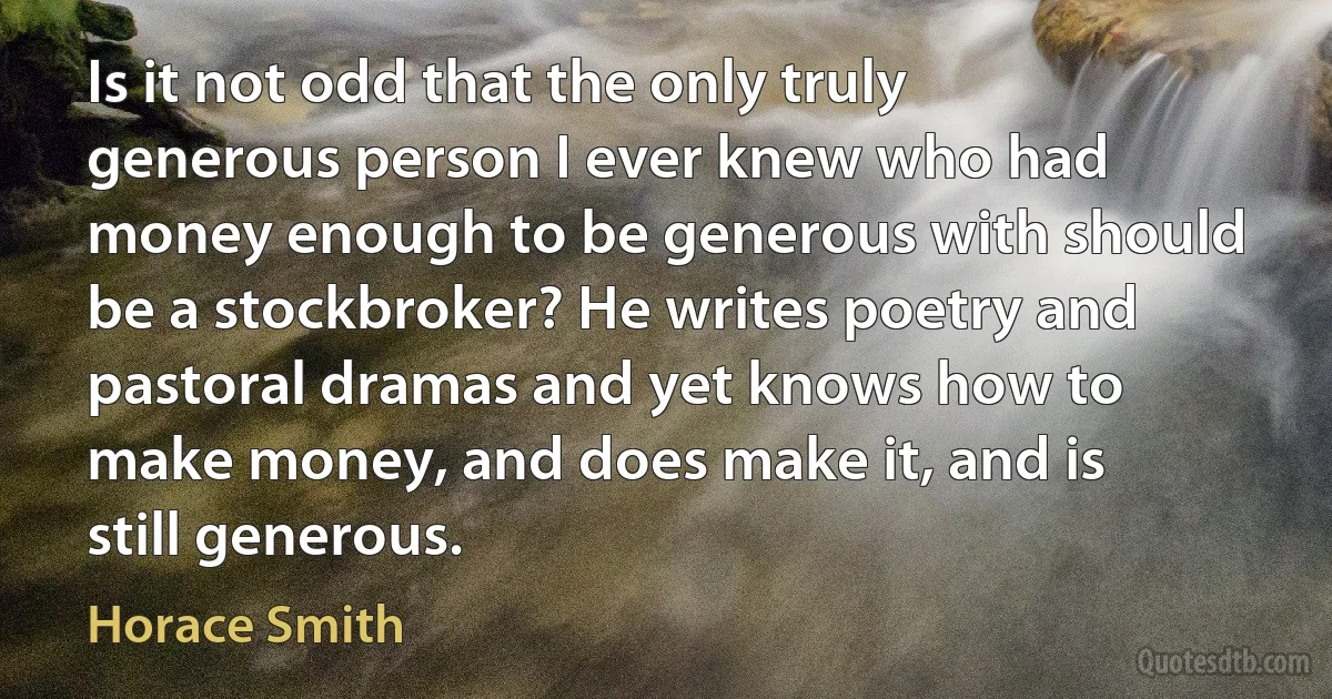 Is it not odd that the only truly generous person I ever knew who had money enough to be generous with should be a stockbroker? He writes poetry and pastoral dramas and yet knows how to make money, and does make it, and is still generous. (Horace Smith)