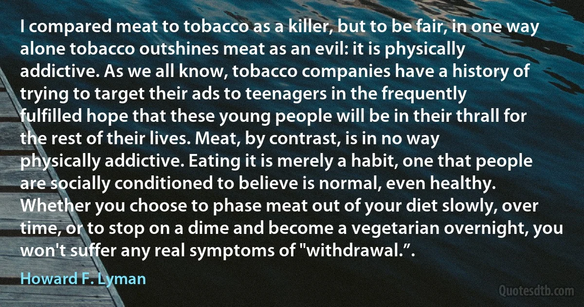 I compared meat to tobacco as a killer, but to be fair, in one way alone tobacco outshines meat as an evil: it is physically addictive. As we all know, tobacco companies have a history of trying to target their ads to teenagers in the frequently fulfilled hope that these young people will be in their thrall for the rest of their lives. Meat, by contrast, is in no way physically addictive. Eating it is merely a habit, one that people are socially conditioned to believe is normal, even healthy. Whether you choose to phase meat out of your diet slowly, over time, or to stop on a dime and become a vegetarian overnight, you won't suffer any real symptoms of "withdrawal.”. (Howard F. Lyman)