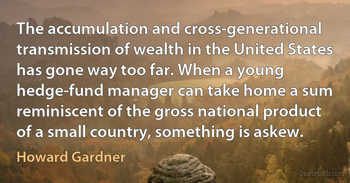 The accumulation and cross-generational transmission of wealth in the United States has gone way too far. When a young hedge-fund manager can take home a sum reminiscent of the gross national product of a small country, something is askew. (Howard Gardner)