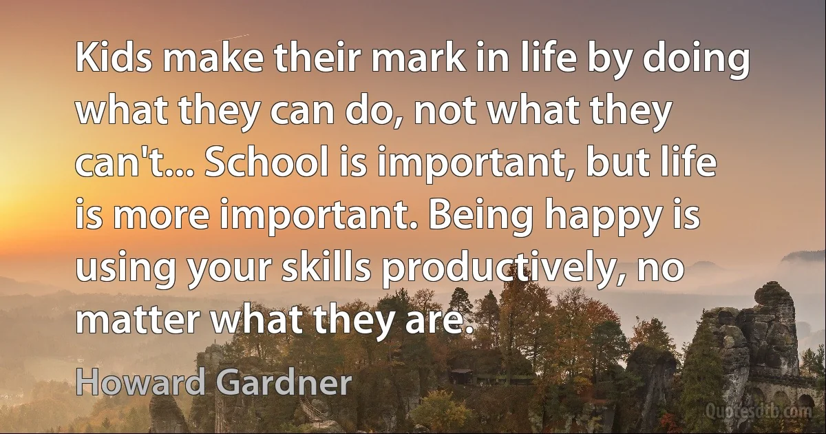 Kids make their mark in life by doing what they can do, not what they can't... School is important, but life is more important. Being happy is using your skills productively, no matter what they are. (Howard Gardner)