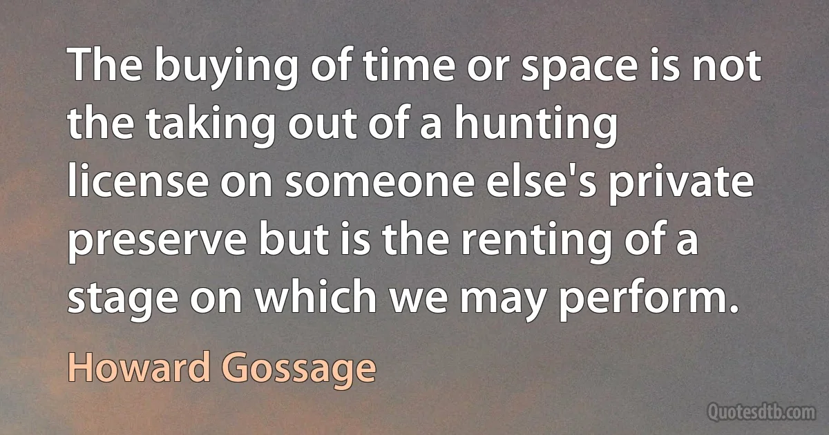 The buying of time or space is not the taking out of a hunting license on someone else's private preserve but is the renting of a stage on which we may perform. (Howard Gossage)