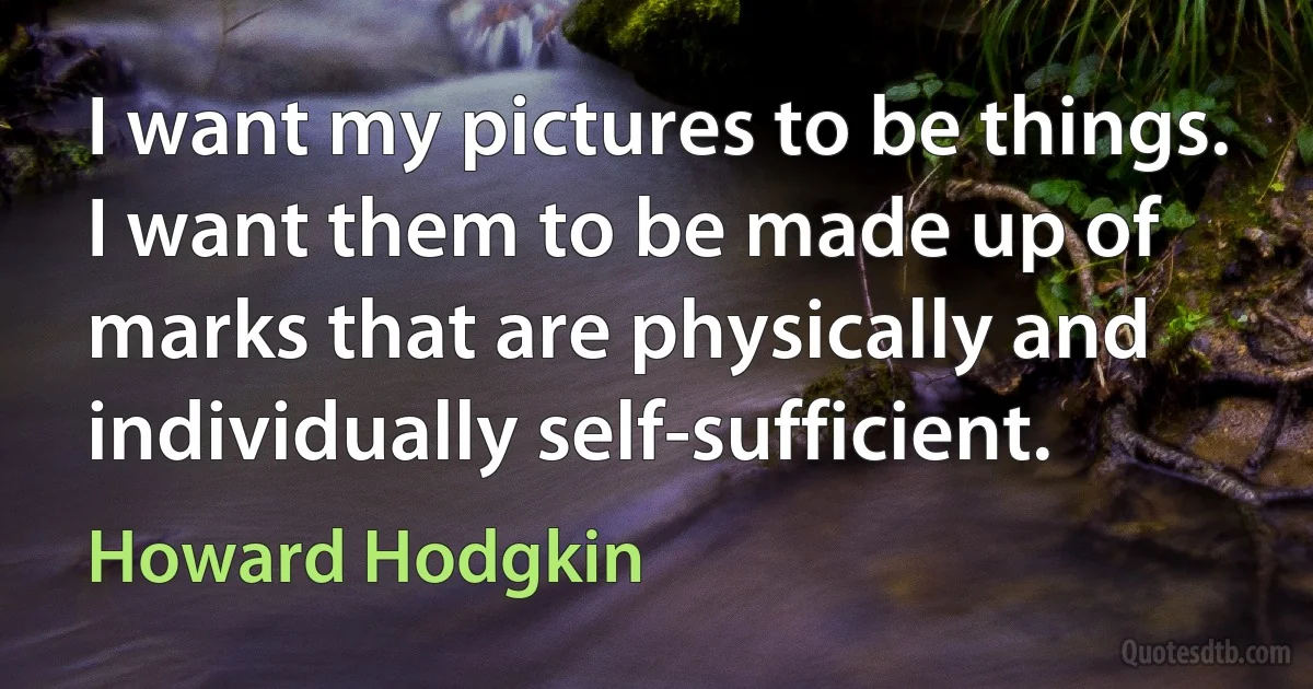 I want my pictures to be things. I want them to be made up of marks that are physically and individually self-sufficient. (Howard Hodgkin)