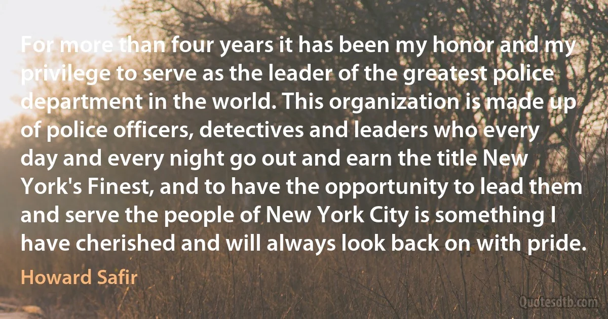 For more than four years it has been my honor and my privilege to serve as the leader of the greatest police department in the world. This organization is made up of police officers, detectives and leaders who every day and every night go out and earn the title New York's Finest, and to have the opportunity to lead them and serve the people of New York City is something I have cherished and will always look back on with pride. (Howard Safir)