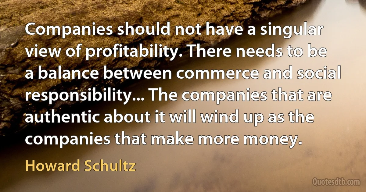 Companies should not have a singular view of profitability. There needs to be a balance between commerce and social responsibility... The companies that are authentic about it will wind up as the companies that make more money. (Howard Schultz)