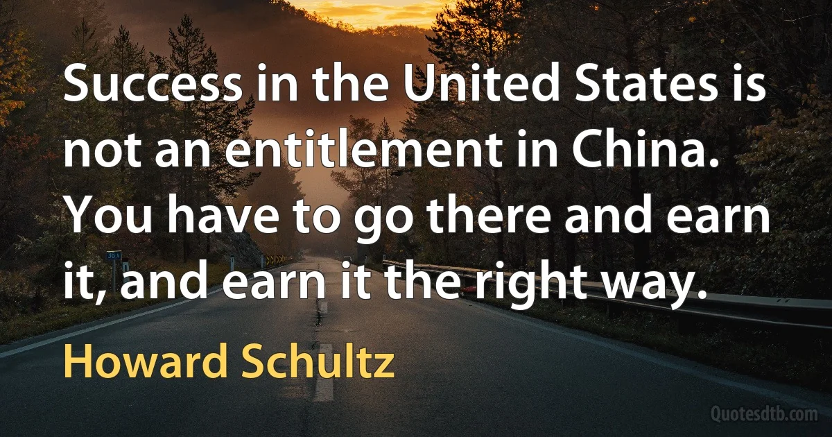 Success in the United States is not an entitlement in China. You have to go there and earn it, and earn it the right way. (Howard Schultz)